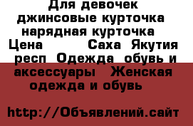 Для девочек джинсовые курточка, нарядная курточка › Цена ­ 200 - Саха (Якутия) респ. Одежда, обувь и аксессуары » Женская одежда и обувь   
